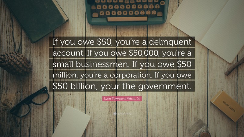Lynn Townsend White, Jr. Quote: “If you owe $50, you’re a delinquent account. If you owe $50,000, you’re a small businessmen. If you owe $50 million, you’re a corporation. If you owe $50 billion, your the government.”