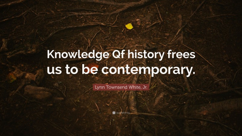 Lynn Townsend White, Jr. Quote: “Knowledge Qf history frees us to be contemporary.”