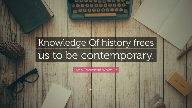Lynn Townsend White, Jr. Quote: “Knowledge Qf history frees us to be contemporary.”