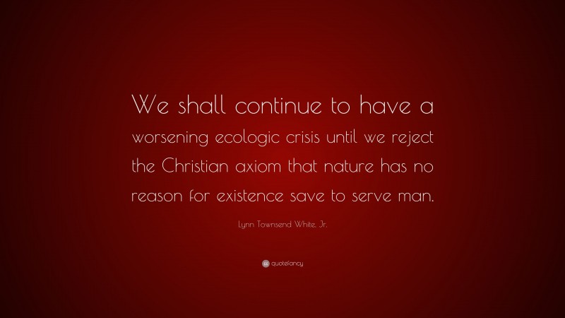 Lynn Townsend White, Jr. Quote: “We shall continue to have a worsening ecologic crisis until we reject the Christian axiom that nature has no reason for existence save to serve man.”