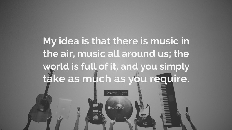 Edward Elgar Quote: “My idea is that there is music in the air, music all around us; the world is full of it, and you simply take as much as you require.”