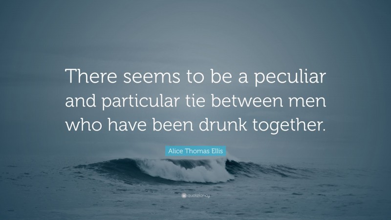 Alice Thomas Ellis Quote: “There seems to be a peculiar and particular tie between men who have been drunk together.”