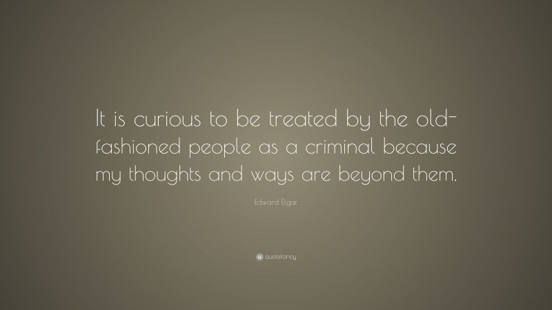 Edward Elgar Quote: “It is curious to be treated by the old-fashioned people as a criminal because my thoughts and ways are beyond them.”