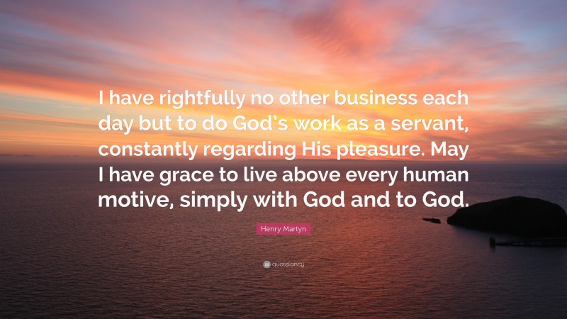 Henry Martyn Quote: “I have rightfully no other business each day but to do God’s work as a servant, constantly regarding His pleasure. May I have grace to live above every human motive, simply with God and to God.”