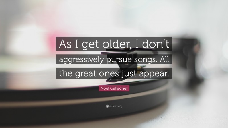 Noel Gallagher Quote: “As I get older, I don’t aggressively pursue songs. All the great ones just appear.”