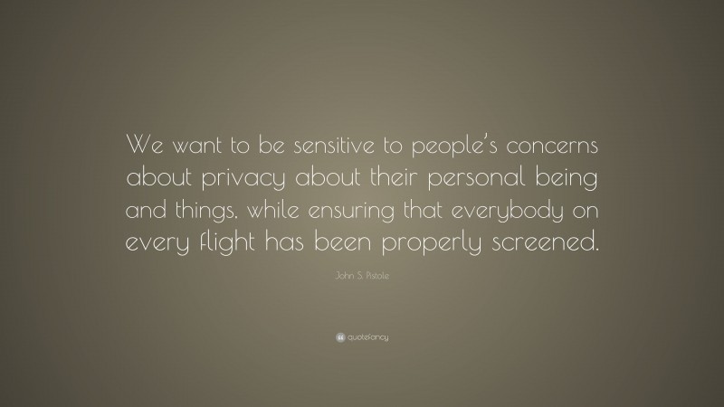 John S. Pistole Quote: “We want to be sensitive to people’s concerns about privacy about their personal being and things, while ensuring that everybody on every flight has been properly screened.”