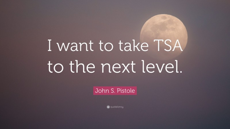 John S. Pistole Quote: “I want to take TSA to the next level.”