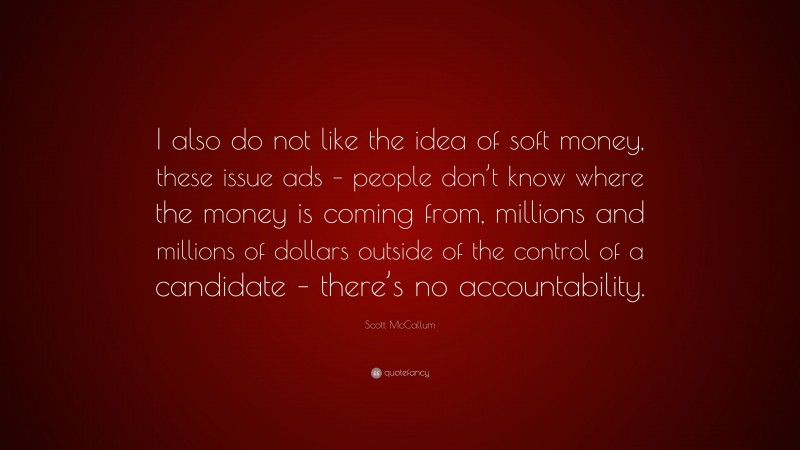 Scott McCallum Quote: “I also do not like the idea of soft money, these issue ads – people don’t know where the money is coming from, millions and millions of dollars outside of the control of a candidate – there’s no accountability.”