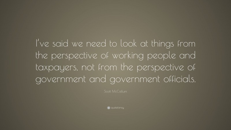 Scott McCallum Quote: “I’ve said we need to look at things from the perspective of working people and taxpayers, not from the perspective of government and government officials.”