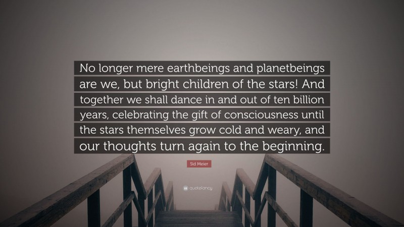 Sid Meier Quote: “No longer mere earthbeings and planetbeings are we, but bright children of the stars! And together we shall dance in and out of ten billion years, celebrating the gift of consciousness until the stars themselves grow cold and weary, and our thoughts turn again to the beginning.”