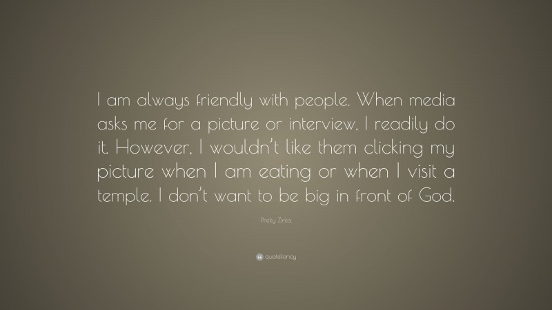 Preity Zinta Quote: “I am always friendly with people. When media asks me for a picture or interview, I readily do it. However, I wouldn’t like them clicking my picture when I am eating or when I visit a temple. I don’t want to be big in front of God.”