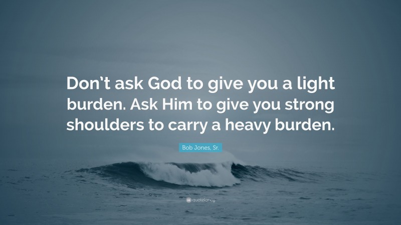 Bob Jones, Sr. Quote: “Don’t ask God to give you a light burden. Ask Him to give you strong shoulders to carry a heavy burden.”