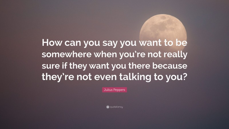Julius Peppers Quote: “How can you say you want to be somewhere when you’re not really sure if they want you there because they’re not even talking to you?”