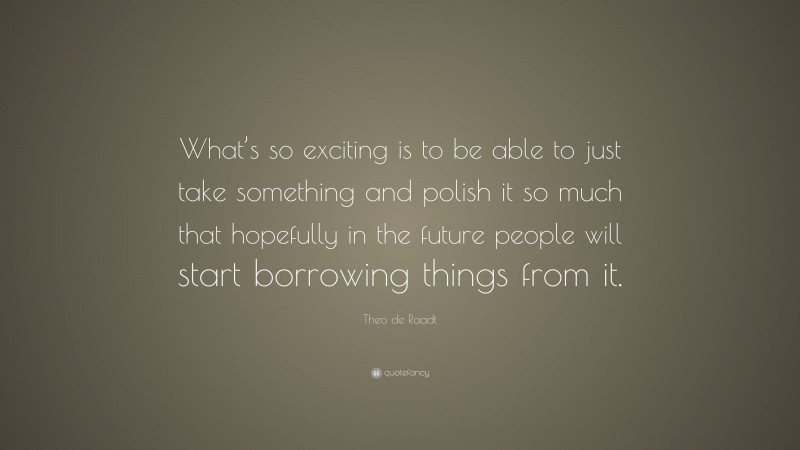 Theo de Raadt Quote: “What’s so exciting is to be able to just take something and polish it so much that hopefully in the future people will start borrowing things from it.”