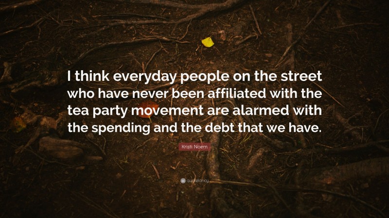 Kristi Noem Quote: “I think everyday people on the street who have never been affiliated with the tea party movement are alarmed with the spending and the debt that we have.”