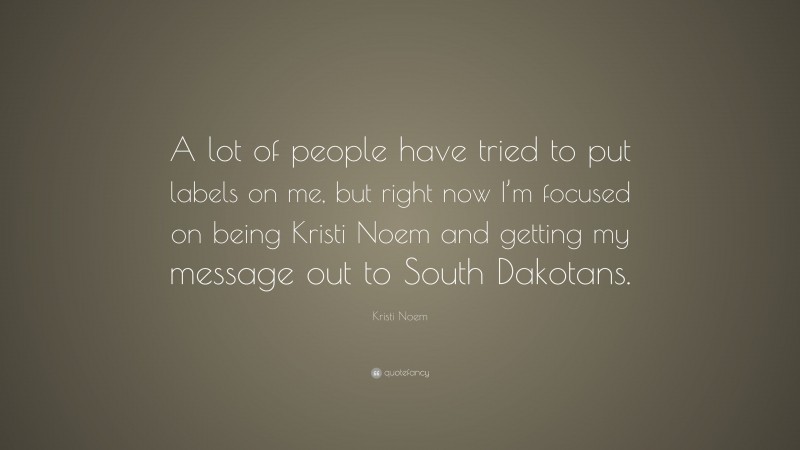 Kristi Noem Quote: “A lot of people have tried to put labels on me, but right now I’m focused on being Kristi Noem and getting my message out to South Dakotans.”