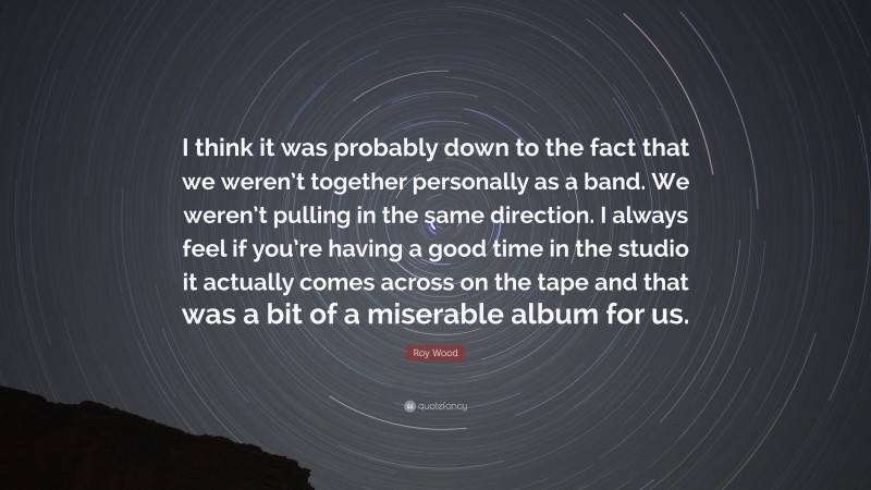 Roy Wood Quote: “I think it was probably down to the fact that we weren’t together personally as a band. We weren’t pulling in the same direction. I always feel if you’re having a good time in the studio it actually comes across on the tape and that was a bit of a miserable album for us.”