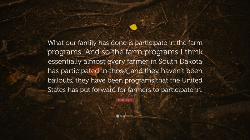 Kristi Noem Quote: “What our family has done is participate in the farm programs. And so the farm programs I think essentially almost every farmer in South Dakota has participated in those, and they haven’t been bailouts, they have been programs that the United States has put forward for farmers to participate in.”