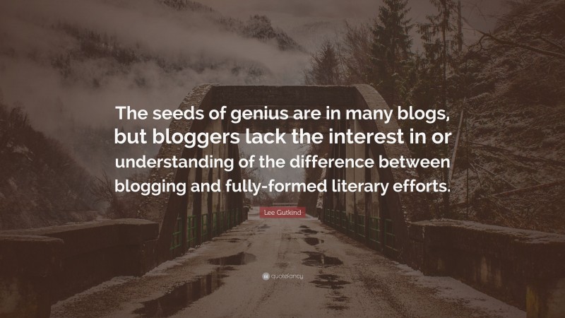 Lee Gutkind Quote: “The seeds of genius are in many blogs, but bloggers lack the interest in or understanding of the difference between blogging and fully-formed literary efforts.”