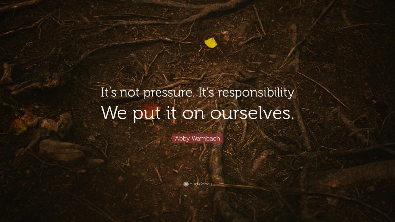 Abby Wambach Quote: “It’s not pressure. It’s responsibility We put it on ourselves.”