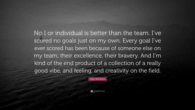 Abby Wambach Quote: “No I or individual is better than the team. I’ve scored no goals just on my own. Every goal I’ve ever scored has been because of someone else on my team, their excellence, their bravery. And I’m kind of the end product of a collection of a really good vibe, and feeling, and creativity on the field.”