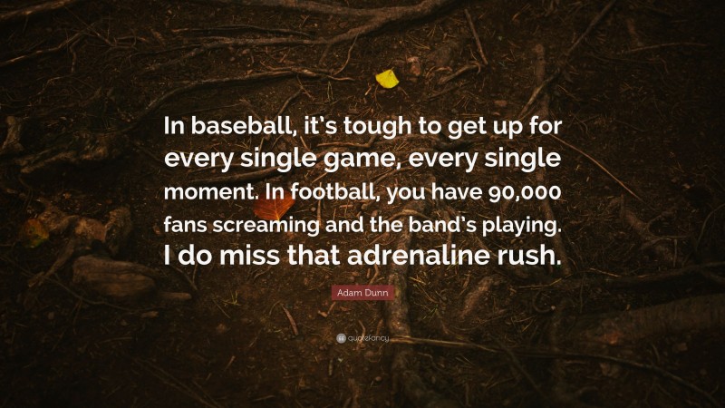 Adam Dunn Quote: “In baseball, it’s tough to get up for every single game, every single moment. In football, you have 90,000 fans screaming and the band’s playing. I do miss that adrenaline rush.”