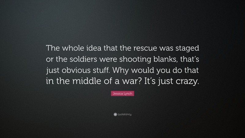 Jessica Lynch Quote: “The whole idea that the rescue was staged or the soldiers were shooting blanks, that’s just obvious stuff. Why would you do that in the middle of a war? It’s just crazy.”
