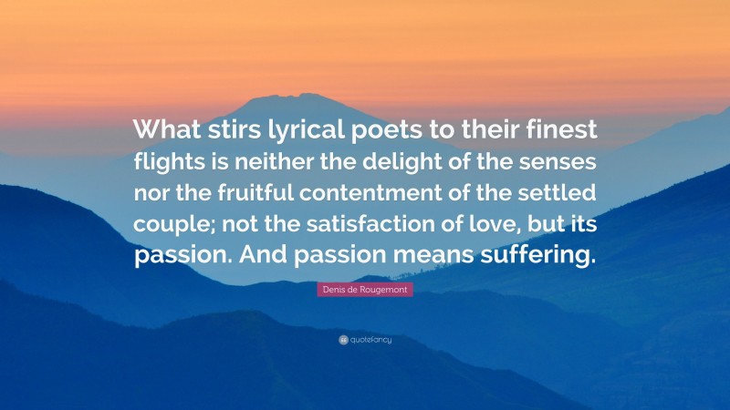 Denis de Rougemont Quote: “What stirs lyrical poets to their finest flights is neither the delight of the senses nor the fruitful contentment of the settled couple; not the satisfaction of love, but its passion. And passion means suffering.”