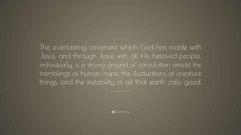 Octavius Winslow Quote: “The everlasting covenant which God has made with Jesus, and through Jesus with all His beloved people, individually, is a strong ground of consolation amidst the tremblings of human hope, the fluctuations of creature things, and the instability of all that earth calls good.”