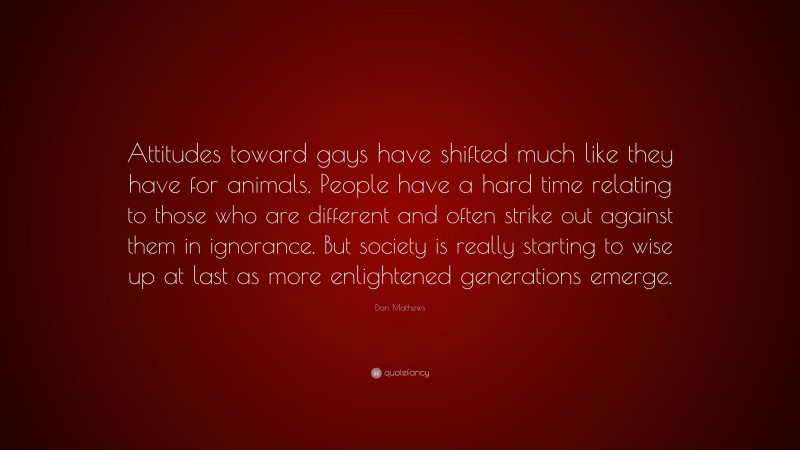 Dan Mathews Quote: “Attitudes toward gays have shifted much like they have for animals. People have a hard time relating to those who are different and often strike out against them in ignorance. But society is really starting to wise up at last as more enlightened generations emerge.”