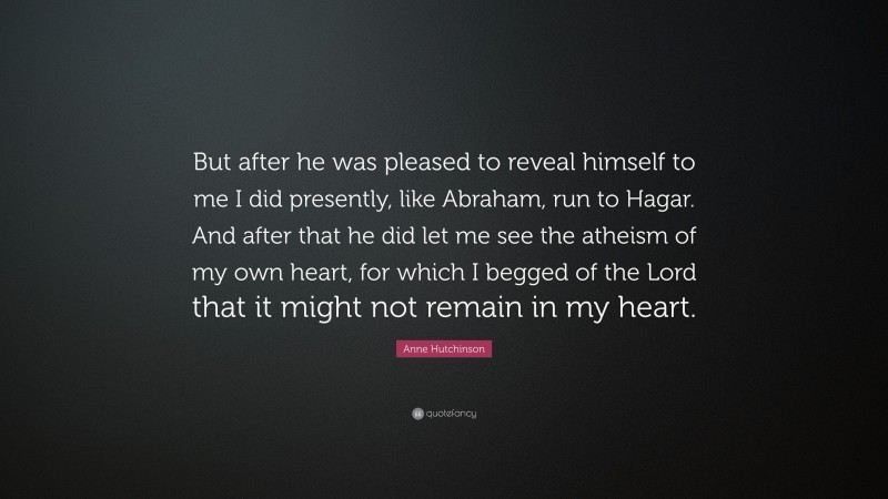 Anne Hutchinson Quote: “But after he was pleased to reveal himself to me I did presently, like Abraham, run to Hagar. And after that he did let me see the atheism of my own heart, for which I begged of the Lord that it might not remain in my heart.”