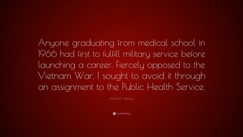 Harold E. Varmus Quote: “Anyone graduating from medical school in 1966 had first to fulfill military service before launching a career. Fiercely opposed to the Vietnam War, I sought to avoid it through an assignment to the Public Health Service.”