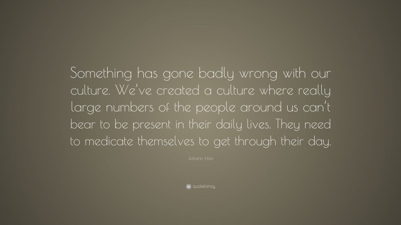 Johann Hari Quote: “Something has gone badly wrong with our culture. We’ve created a culture where really large numbers of the people around us can’t bear to be present in their daily lives. They need to medicate themselves to get through their day.”