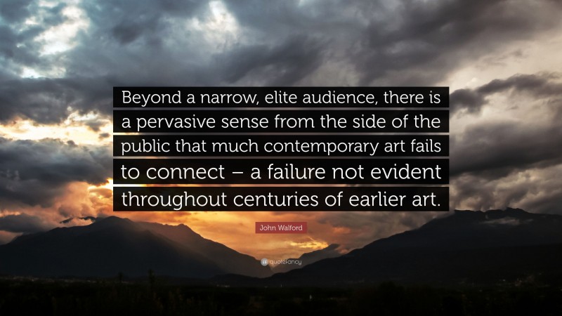 John Walford Quote: “Beyond a narrow, elite audience, there is a pervasive sense from the side of the public that much contemporary art fails to connect – a failure not evident throughout centuries of earlier art.”