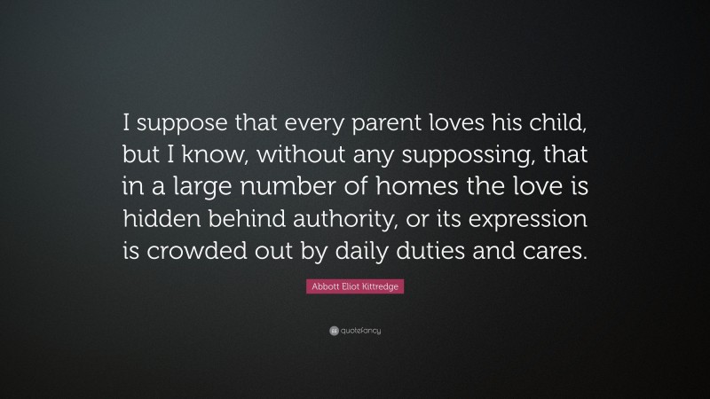 Abbott Eliot Kittredge Quote: “I suppose that every parent loves his child, but I know, without any suppossing, that in a large number of homes the love is hidden behind authority, or its expression is crowded out by daily duties and cares.”