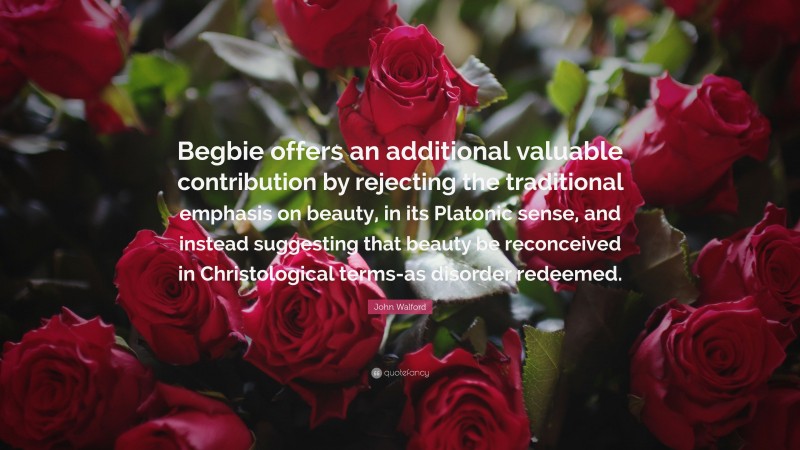 John Walford Quote: “Begbie offers an additional valuable contribution by rejecting the traditional emphasis on beauty, in its Platonic sense, and instead suggesting that beauty be reconceived in Christological terms-as disorder redeemed.”