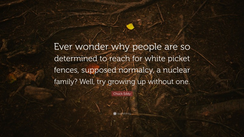 Chuck Eddy Quote: “Ever wonder why people are so determined to reach for white picket fences, supposed normalcy, a nuclear family? Well, try growing up without one.”