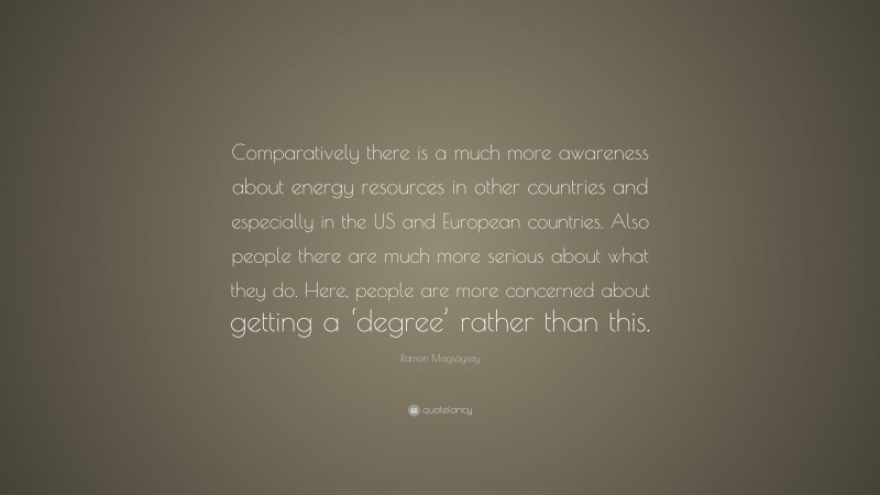 Ramon Magsaysay Quote: “Comparatively there is a much more awareness about energy resources in other countries and especially in the US and European countries. Also people there are much more serious about what they do. Here, people are more concerned about getting a ‘degree’ rather than this.”