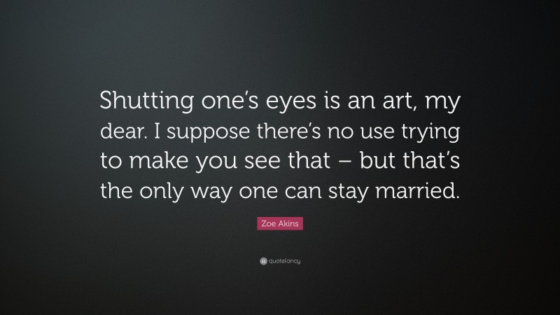Zoe Akins Quote: “Shutting one’s eyes is an art, my dear. I suppose there’s no use trying to make you see that – but that’s the only way one can stay married.”
