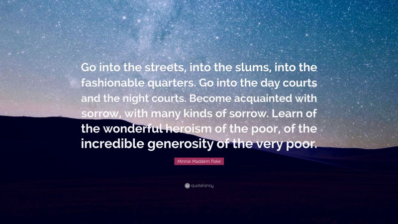 Minnie Maddern Fiske Quote: “Go into the streets, into the slums, into the fashionable quarters. Go into the day courts and the night courts. Become acquainted with sorrow, with many kinds of sorrow. Learn of the wonderful heroism of the poor, of the incredible generosity of the very poor.”