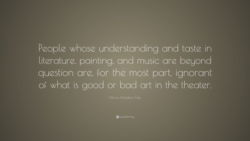 Minnie Maddern Fiske Quote: “People whose understanding and taste in literature, painting, and music are beyond question are, for the most part, ignorant of what is good or bad art in the theater.”