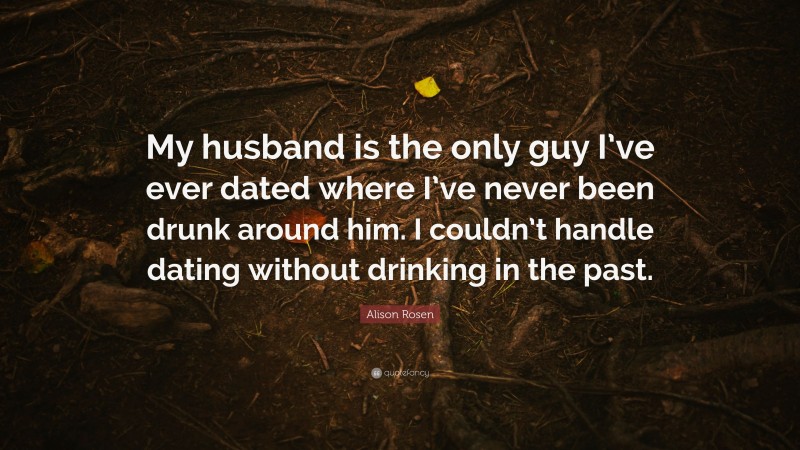 Alison Rosen Quote: “My husband is the only guy I’ve ever dated where I’ve never been drunk around him. I couldn’t handle dating without drinking in the past.”