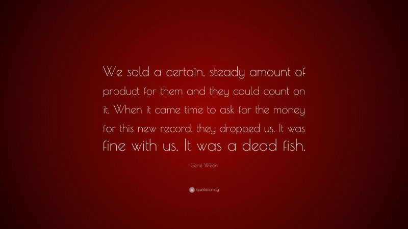 Gene Ween Quote: “We sold a certain, steady amount of product for them and they could count on it. When it came time to ask for the money for this new record, they dropped us. It was fine with us. It was a dead fish.”