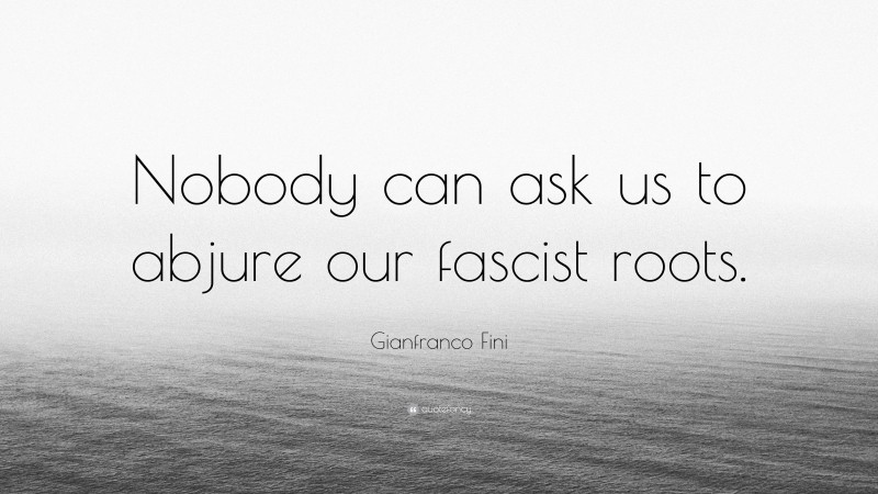 Gianfranco Fini Quote: “Nobody can ask us to abjure our fascist roots.”