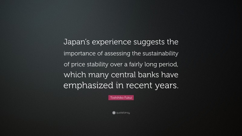 Toshihiko Fukui Quote: “Japan’s experience suggests the importance of assessing the sustainability of price stability over a fairly long period, which many central banks have emphasized in recent years.”
