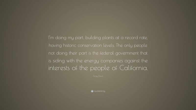 Gray Davis Quote: “I’m doing my part, building plants at a record rate, having historic conservation levels. The only people not doing their part is the federal government that is siding with the energy companies against the interests of the people of California.”