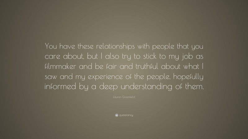 Lauren Greenfield Quote: “You have these relationships with people that you care about, but I also try to stick to my job as filmmaker and be fair and truthful about what I saw and my experience of the people, hopefully informed by a deep understanding of them.”