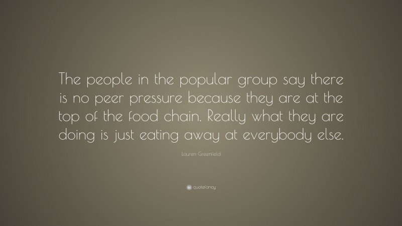 Lauren Greenfield Quote: “The people in the popular group say there is no peer pressure because they are at the top of the food chain. Really what they are doing is just eating away at everybody else.”