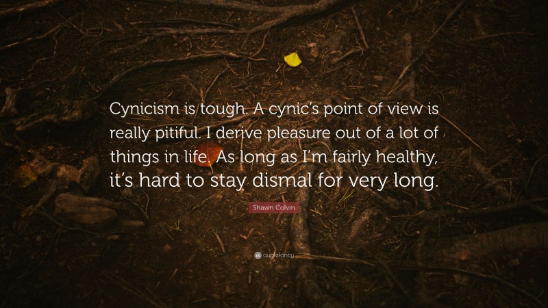 Shawn Colvin Quote: “Cynicism is tough. A cynic’s point of view is really pitiful. I derive pleasure out of a lot of things in life. As long as I’m fairly healthy, it’s hard to stay dismal for very long.”