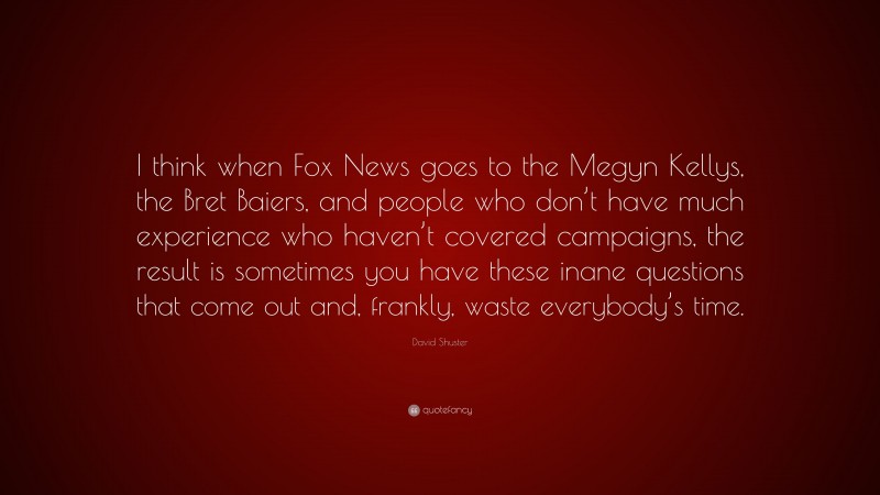 David Shuster Quote: “I think when Fox News goes to the Megyn Kellys, the Bret Baiers, and people who don’t have much experience who haven’t covered campaigns, the result is sometimes you have these inane questions that come out and, frankly, waste everybody’s time.”